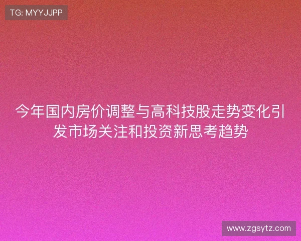 今年国内房价调整与高科技股走势变化引发市场关注和投资新思考趋势 今年国内房价调整与高科技股走势变化引发市场关注和投资新思考趋势